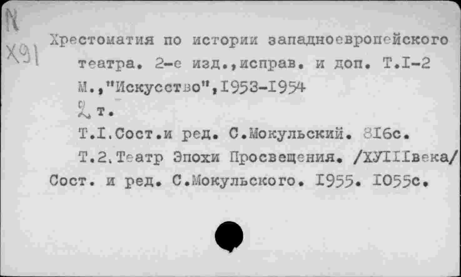 ﻿Хрестоматия по истории западноевропейского театра. 2-е изд.,исправ. и доп. Т.1-2 М.»"Искусство”,1953-195^ л» т* Т.Х.Сост.и ред. С.Мокульский. 816с.
Т.2,Театр Эпохи Просвещения. /ХУТИвека/ Сост. и ред. С.Мокульского. 1955« Ю55с.